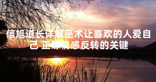 信旭道长详解巫术让喜欢的人爱自己 正缘情感反转的关键